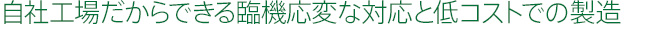 自社工場だからできる臨機応変な対応と低コストでの製造