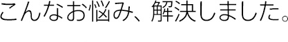 こんなお悩み、解決しました。